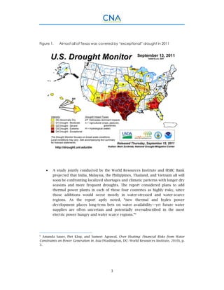 3
Figure 1. Almost all of Texas was covered by “exceptional” drought in 2011
 A study jointly conducted by the World Resources Institute and HSBC Bank
projected that India, Malaysia, the Philippines, Thailand, and Vietnam all will
soon be confronting localized shortages and climatic patterns with longer dry
seasons and more frequent droughts. The report considered plans to add
thermal power plants in each of these four countries as highly risky, since
those additions would occur mostly in water-stressed and water-scarce
regions. As the report aptly noted, “new thermal and hydro power
development places long-term bets on water availability—yet future water
supplies are often uncertain and potentially oversubscribed in the most
electric power hungry and water scarce regions.”8
8
Amanda Sauer, Piet Klop, and Sumeet Agrawal, Over Heating: Financial Risks from Water
Constraints on Power Generation in Asia (Washington, DC: World Resources Institute, 2010), p.
3.
 