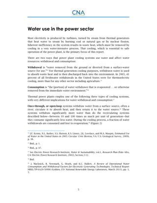 5
Water use in the power sector
Most electricity is produced by turbines, turned by steam from thermal generators
that heat water to steam by burning coal or natural gas or by nuclear fission.
Inherent inefficiency in the system results in waste heat, which must be removed by
cooling in a very water-intensive process. That cooling, which is essential to safe
operation of the power plant, is the primary focus of this report.
There are two ways that power plant cooling systems use water and affect water
resources: withdrawal and consumption:
Withdrawal is “water removed from the ground or diverted from a surface-water
source for use.”14
For thermal generation cooling purposes, withdrawn water is used
to absorb waste heat and is then discharged back into the environment. In 2005, 41
percent of all freshwater withdrawals in the United States were for thermoelectric
cooling, more than for any other sector including agriculture.15
Consumption is “the [portion] of water withdrawn that is evaporated … or otherwise
removed from the immediate water environment.”16
Thermal power plants employ one of the following three types of cooling systems,
with very different implications for water withdrawal and consumption:17
Once-through, or open-loop systems withdraw water from a surface source, often a
river; circulate it to absorb heat; and then return it to the water source.18
These
systems withdraw significantly more water than do the recirculating systems
described below—between 10 and 100 times as much per unit of generation—but
they consume significantly less water. During the cooling process, a fraction of water
withdrawals are consumed and lost to evaporation.19
(Figure 2)
14
J.F. Kenny, N.L. Barber, S.S. Hutson, K.S. Linsey, J.K. Lovelace, and M.A. Maupin, Estimated Use
of Water in the United States in 2005. Circular 1344 (Reston, VA: U.S. Geological Survey, 2009),
p. 38.
15
Ibid., p. 1.
16
Ibid., p. 47.
17
See Electric Power Research Institute, Water & Sustainability, vol.1, Research Plan (Palo Alto,
CA: Electric Power Research Institute, 2002), Section 2-12.
18
Ibid.
19
J. Macknick, R. Newmark, G. Heath, and K.C. Hallett, A Review of Operational Water
Consumption and Withdrawal Factors for Electricity Generating Technologies. Technical Report
NREL/TP-6A20-50900 (Golden, CO: National Renewable Energy Laboratory, March 2011), pp. 3,
5.
 
