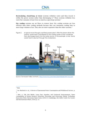 6
Recirculating, closed-loop, or tower systems withdraw water and then recycle it
within the power system rather than discharging it.20
These systems withdraw less
water but consume at least twice as much as open-loop systems.21
Dry cooling systems use air flows to remove heat. Dry cooling systems are less
efficient than other cooling methods because they use enormous cooling fans to
move large volumes of air. They also are more expensive than the other systems.22
Figure 2. A typical once-through coal-fired power plant. After the steam drives the
turbine, waste heat is transferred to the cooling water at the condenser
then discharged back into the water source, in this example, a river. Some
waste heat is also lost through the smokestack.
Source: Tennessee Valley Authority, http://www.tva.com/news/downloads.htm tva.com
20
Ibid.
21
See Macknick et al., A Review of Operational Water Consumption and Withdrawal Factors, p.
5.
22
Ibid., p. 508; Erik Mielke, Laura Diaz Anandon, and Venkatesh Narayanamurti, Water
Consumption of Energy Resource Extraction, Processing, and Conversion. Energy Technology
Innovation Policy Discussion Paper Series #2010-15 (Cambridge, MA: Belfer Center for Science
and International Affairs, 2010), p. 32.
 