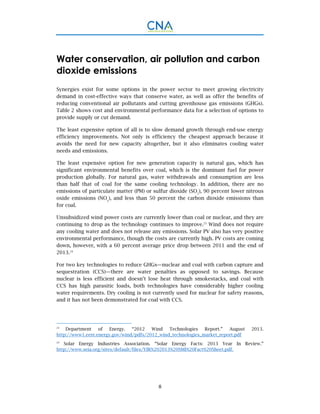 8
Water conservation, air pollution and carbon
dioxide emissions
Synergies exist for some options in the power sector to meet growing electricity
demand in cost-effective ways that conserve water, as well as offer the benefits of
reducing conventional air pollutants and cutting greenhouse gas emissions (GHGs).
Table 2 shows cost and environmental performance data for a selection of options to
provide supply or cut demand.
The least expensive option of all is to slow demand growth through end-use energy
efficiency improvements. Not only is efficiency the cheapest approach because it
avoids the need for new capacity altogether, but it also eliminates cooling water
needs and emissions.
The least expensive option for new generation capacity is natural gas, which has
significant environmental benefits over coal, which is the dominant fuel for power
production globally. For natural gas, water withdrawals and consumption are less
than half that of coal for the same cooling technology. In addition, there are no
emissions of particulate matter (PM) or sulfur dioxide (SO2
), 90 percent lower nitrous
oxide emissions (NOx
), and less than 50 percent the carbon dioxide emissions than
for coal.
Unsubsidized wind power costs are currently lower than coal or nuclear, and they are
continuing to drop as the technology continues to improve.23
Wind does not require
any cooling water and does not release any emissions. Solar PV also has very positive
environmental performance, though the costs are currently high. PV costs are coming
down, however, with a 60 percent average price drop between 2011 and the end of
2013.24
For two key technologies to reduce GHGs—nuclear and coal with carbon capture and
sequestration (CCS)—there are water penalties as opposed to savings. Because
nuclear is less efficient and doesn’t lose heat through smokestacks, and coal with
CCS has high parasitic loads, both technologies have considerably higher cooling
water requirements. Dry cooling is not currently used for nuclear for safety reasons,
and it has not been demonstrated for coal with CCS.
23
Department of Energy. “2012 Wind Technologies Report.” August 2013.
http://www1.eere.energy.gov/wind/pdfs/2012_wind_technologies_market_report.pdf
24
Solar Energy Industries Association. “Solar Energy Facts: 2013 Year In Review.”
http://www.seia.org/sites/default/files/YIR%202013%20SMI%20Fact%20Sheet.pdf.
 