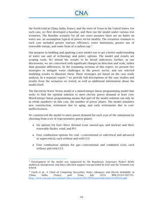 10
the North Grid in China, India, France, and the state of Texas in the United States. For
each case, we first developed a baseline, and then ran the model under various test
scenarios. The Baseline scenario for all our cases assumes there are no limits on
water use, an assumption typical of power sector models. The scenarios common to
each case included greater end-use efficiency, water limitations, greater use of
renewable energy, and some form of a carbon cap.25
Our purpose in building and applying a new model was to get a better understanding
of water use and of technology and policy options. The model and results are
scoping tools. We intend the results to be broad indicators; further, in our
discussions, we are concerned with significant changes in direction and scale, rather
than granular differences. In the remaining sections of this report, we present five
strategies to mitigate water challenges in the power sector, and use selected
modeling results to illustrate them. These strategies are based on the case study
analysis. In a separate report,26
we provide full descriptions of the case studies and
results from the scenarios we tested, as well as additional information about the
model itself.
The Electricity-Water Nexus model is a mixed-integer linear programming model that
seeks to find the optimal solution to meet electric power demand at least cost.
Mixed-integer linear programming means that part of the model solution can only be
in whole numbers—in this case, the number of power plants. The model simulates
new construction, retirement due to aging, and early retirements due to cost-
ineffectiveness.
We constructed the model to meet power demand for each year of the simulation by
choosing from a set of representative power plants:
 Six options for fuel—three thermal (coal, natural gas, and nuclear) and three
renewable (hydro, wind, and PV)
 Four combustion options for coal —conventional or subcritical and advanced
or supercritical, each without and with CCS
 Four combustion options for gas—conventional and combined cycle, each
without and with CCS
25
Development of the model was supported by the Regulatory Assistance Project (RAP);
analytical, background, and data collection support was provided by RAP and the Vermont Law
School.
26
Faeth et al., A Clash of Competing Necessities: Water Adequacy and Electric Reliability in
China, India, France, and Texas. July 2014, IRM-2014-U-007191.
http://www.cna.org/sites/default/files/research/EWCEWNCaseStudiesJuly2014FINAL.pdf
 