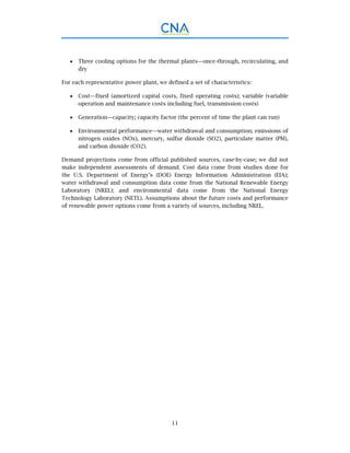 11
 Three cooling options for the thermal plants—once-through, recirculating, and
dry
For each representative power plant, we defined a set of characteristics:
 Cost—fixed (amortized capital costs, fixed operating costs); variable (variable
operation and maintenance costs including fuel, transmission costs)
 Generation—capacity; capacity factor (the percent of time the plant can run)
 Environmental performance—water withdrawal and consumption; emissions of
nitrogen oxides (NOx), mercury, sulfur dioxide (SO2), particulate matter (PM),
and carbon dioxide (CO2).
Demand projections come from official published sources, case-by-case; we did not
make independent assessments of demand. Cost data come from studies done for
the U.S. Department of Energy’s (DOE) Energy Information Administration (EIA);
water withdrawal and consumption data come from the National Renewable Energy
Laboratory (NREL); and environmental data come from the National Energy
Technology Laboratory (NETL). Assumptions about the future costs and performance
of renewable power options come from a variety of sources, including NREL.
 
