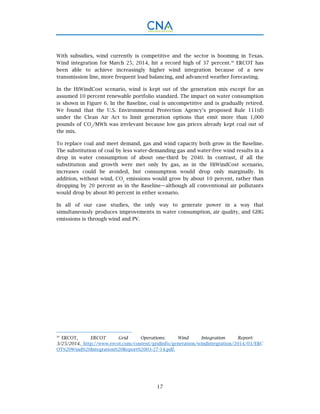 17
With subsidies, wind currently is competitive and the sector is booming in Texas.
Wind integration for March 25, 2014, hit a record high of 37 percent.30
ERCOT has
been able to achieve increasingly higher wind integration because of a new
transmission line, more frequent load balancing, and advanced weather forecasting.
In the HiWindCost scenario, wind is kept out of the generation mix except for an
assumed 10 percent renewable portfolio standard. The impact on water consumption
is shown in Figure 6. In the Baseline, coal is uncompetitive and is gradually retired.
We found that the U.S. Environmental Protection Agency’s proposed Rule 111(d)
under the Clean Air Act to limit generation options that emit more than 1,000
pounds of CO2
/MWh was irrelevant because low gas prices already kept coal out of
the mix.
To replace coal and meet demand, gas and wind capacity both grow in the Baseline.
The substitution of coal by less water-demanding gas and water-free wind results in a
drop in water consumption of about one-third by 2040. In contrast, if all the
substitution and growth were met only by gas, as in the HiWindCost scenario,
increases could be avoided, but consumption would drop only marginally. In
addition, without wind, CO2
emissions would grow by about 10 percent, rather than
dropping by 20 percent as in the Baseline—although all conventional air pollutants
would drop by about 80 percent in either scenario.
In all of our case studies, the only way to generate power in a way that
simultaneously produces improvements in water consumption, air quality, and GHG
emissions is through wind and PV.
30
ERCOT, ERCOT Grid Operations: Wind Integration Report:
3/25/2014. http://www.ercot.com/content/gridinfo/generation/windintegration/2014/03/ERC
OT%20Wind%20Integration%20Report%2003-27-14.pdf.
 