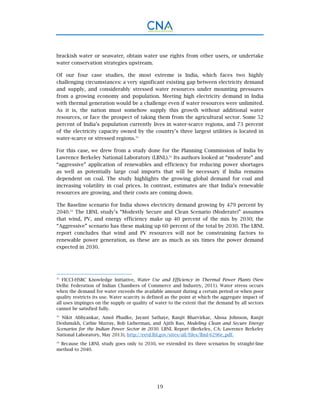 19
brackish water or seawater, obtain water use rights from other users, or undertake
water conservation strategies upstream.
Of our four case studies, the most extreme is India, which faces two highly
challenging circumstances: a very significant existing gap between electricity demand
and supply, and considerably stressed water resources under mounting pressures
from a growing economy and population. Meeting high electricity demand in India
with thermal generation would be a challenge even if water resources were unlimited.
As it is, the nation must somehow supply this growth without additional water
resources, or face the prospect of taking them from the agricultural sector. Some 52
percent of India’s population currently lives in water-scarce regions, and 73 percent
of the electricity capacity owned by the country’s three largest utilities is located in
water-scarce or stressed regions.31
For this case, we drew from a study done for the Planning Commission of India by
Lawrence Berkeley National Laboratory (LBNL).32
Its authors looked at “moderate” and
“aggressive” application of renewables and efficiency for reducing power shortages
as well as potentially large coal imports that will be necessary if India remains
dependent on coal. The study highlights the growing global demand for coal and
increasing volatility in coal prices. In contrast, estimates are that India’s renewable
resources are growing, and their costs are coming down.
The Baseline scenario for India shows electricity demand growing by 479 percent by
2040.33
The LBNL study’s “Modestly Secure and Clean Scenario (Moderate)” assumes
that wind, PV, and energy efficiency make up 40 percent of the mix by 2030; the
“Aggressive” scenario has these making up 60 percent of the total by 2030. The LBNL
report concludes that wind and PV resources will not be constraining factors to
renewable power generation, as these are as much as six times the power demand
expected in 2030.
31
FICCI-HSBC Knowledge Initiative, Water Use and Efficiency in Thermal Power Plants (New
Delhi: Federation of Indian Chambers of Commerce and Industry, 2011). Water stress occurs
when the demand for water exceeds the available amount during a certain period or when poor
quality restricts its use. Water scarcity is defined as the point at which the aggregate impact of
all uses impinges on the supply or quality of water to the extent that the demand by all sectors
cannot be satisfied fully.
32
Nikit Abhyankar, Amol Phadke, Jayant Sathaye, Ranjit Bharvirkar, Alissa Johnson, Ranjit
Deshmukh, Cathie Murray, Bob Lieberman, and Ajith Rao, Modeling Clean and Secure Energy
Scenarios for the Indian Power Sector in 2030. LBNL Report (Berkeley, CA: Lawrence Berkeley
National Laboratory, May 2013), http://eetd.lbl.gov/sites/all/files/lbnl-6296e_pdf.
33
Because the LBNL study goes only to 2030, we extended its three scenarios by straight-line
method to 2040.
 