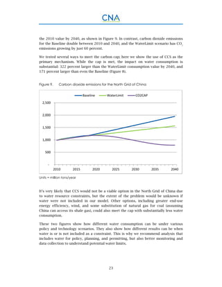 23
the 2010 value by 2040, as shown in Figure 9. In contrast, carbon dioxide emissions
for the Baseline double between 2010 and 2040, and the WaterLimit scenario has CO2
emissions growing by just 60 percent.
We tested several ways to meet the carbon cap; here we show the use of CCS as the
primary mechanism. While the cap is met, the impact on water consumption is
substantial: 322 percent larger than the WaterLimit consumption value by 2040, and
171 percent larger than even the Baseline (Figure 8).
Figure 9. Carbon dioxide emissions for the North Grid of China
Units = million tons/year
It’s very likely that CCS would not be a viable option in the North Grid of China due
to water resource constraints, but the extent of the problem would be unknown if
water were not included in our model. Other options, including greater end-use
energy efficiency, wind, and some substitution of natural gas for coal (assuming
China can access its shale gas), could also meet the cap with substantially less water
consumption.
These two figures show how different water consumption can be under various
policy and technology scenarios. They also show how different results can be when
water is or is not included as a constraint. This is why we recommend analysis that
includes water for policy, planning, and permitting, but also better monitoring and
data collection to understand potential water limits.
 ‐
 500
 1,000
 1,500
 2,000
 2,500
2010 2015 2020 2025 2030 2035 2040
Baseline WaterLimit CO2CAP
 