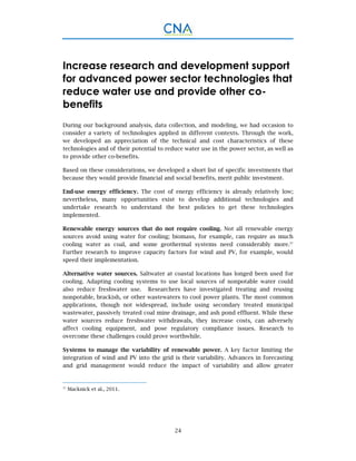 24
Increase research and development support
for advanced power sector technologies that
reduce water use and provide other co-
benefits
During our background analysis, data collection, and modeling, we had occasion to
consider a variety of technologies applied in different contexts. Through the work,
we developed an appreciation of the technical and cost characteristics of these
technologies and of their potential to reduce water use in the power sector, as well as
to provide other co-benefits.
Based on these considerations, we developed a short list of specific investments that
because they would provide financial and social benefits, merit public investment.
End-use energy efficiency. The cost of energy efficiency is already relatively low;
nevertheless, many opportunities exist to develop additional technologies and
undertake research to understand the best policies to get these technologies
implemented.
Renewable energy sources that do not require cooling. Not all renewable energy
sources avoid using water for cooling; biomass, for example, can require as much
cooling water as coal, and some geothermal systems need considerably more.37
Further research to improve capacity factors for wind and PV, for example, would
speed their implementation.
Alternative water sources. Saltwater at coastal locations has longed been used for
cooling. Adapting cooling systems to use local sources of nonpotable water could
also reduce freshwater use. Researchers have investigated treating and reusing
nonpotable, brackish, or other wastewaters to cool power plants. The most common
applications, though not widespread, include using secondary treated municipal
wastewater, passively treated coal mine drainage, and ash pond effluent. While these
water sources reduce freshwater withdrawals, they increase costs, can adversely
affect cooling equipment, and pose regulatory compliance issues. Research to
overcome these challenges could prove worthwhile.
Systems to manage the variability of renewable power. A key factor limiting the
integration of wind and PV into the grid is their variability. Advances in forecasting
and grid management would reduce the impact of variability and allow greater
37
Macknick et al., 2011.
 
