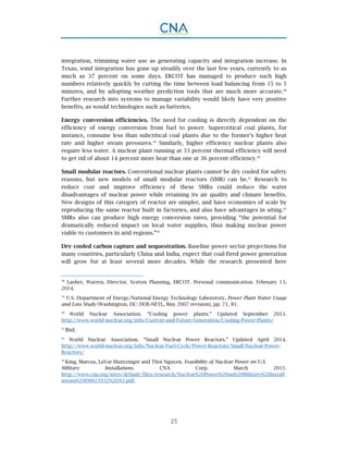 25
integration, trimming water use as generating capacity and integration increase. In
Texas, wind integration has gone up steadily over the last few years, currently to as
much as 37 percent on some days. ERCOT has managed to produce such high
numbers relatively quickly by cutting the time between load balancing from 15 to 5
minutes, and by adopting weather prediction tools that are much more accurate.38
Further research into systems to manage variability would likely have very positive
benefits, as would technologies such as batteries.
Energy conversion efficiencies. The need for cooling is directly dependent on the
efficiency of energy conversion from fuel to power. Supercritical coal plants, for
instance, consume less than subcritical coal plants due to the former’s higher heat
rate and higher steam pressures.39
Similarly, higher efficiency nuclear plants also
require less water. A nuclear plant running at 33 percent thermal efficiency will need
to get rid of about 14 percent more heat than one at 36 percent efficiency.40
Small modular reactors. Conventional nuclear plants cannot be dry cooled for safety
reasons, but new models of small modular reactors (SMR) can be.41
Research to
reduce cost and improve efficiency of these SMRs could reduce the water
disadvantages of nuclear power while retaining its air quality and climate benefits.
New designs of this category of reactor are simpler, and have economies of scale by
reproducing the same reactor built in factories, and also have advantages in siting.42
SMRs also can produce high energy conversion rates, providing “the potential for
dramatically reduced impact on local water supplies, thus making nuclear power
viable to customers in arid regions.”43
Dry cooled carbon capture and sequestration. Baseline power sector projections for
many countries, particularly China and India, expect that coal-fired power generation
will grow for at least several more decades. While the research presented here
38
Lasher, Warren, Director, System Planning, ERCOT. Personal communication. February 13,
2014.
39
U.S. Department of Energy/National Energy Technology Laboratory, Power Plant Water Usage
and Loss Study (Washington, DC: DOE-NETL, May 2007 revision), pp. 71, 81.
40
World Nuclear Association. “Cooling power plants.” Updated September 2013.
http://www.world-nuclear.org/info/Current-and-Future-Generation/Cooling-Power-Plants/
41
Ibid.
42
World Nuclear Association. “Small Nuclear Power Reactors.” Updated April 2014.
http://www.world-nuclear.org/info/Nuclear-Fuel-Cycle/Power-Reactors/Small-Nuclear-Power-
Reactors/
43
King, Marcus, LaVar Huntzinger and Thoi Nguyen. Feasibility of Nuclear Power on U.S.
Military Installations. CNA Corp. March 2011.
http://www.cna.org/sites/default/files/research/Nuclear%20Power%20on%20Military%20Install
ations%20D0023932%20A5.pdf.
 