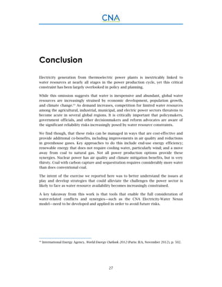 27
Conclusion
Electricity generation from thermoelectric power plants is inextricably linked to
water resources at nearly all stages in the power production cycle, yet this critical
constraint has been largely overlooked in policy and planning.
While this omission suggests that water is inexpensive and abundant, global water
resources are increasingly strained by economic development, population growth,
and climate change.44
As demand increases, competition for limited water resources
among the agricultural, industrial, municipal, and electric power sectors threatens to
become acute in several global regions. It is critically important that policymakers,
government officials, and other decisionmakers and reform advocates are aware of
the significant reliability risks increasingly posed by water resource constraints.
We find though, that these risks can be managed in ways that are cost-effective and
provide additional co-benefits, including improvements in air quality and reductions
in greenhouse gases. Key approaches to do this include end-use energy efficiency;
renewable energy that does not require cooling water, particularly wind; and a move
away from coal to natural gas. Not all power production options provide these
synergies. Nuclear power has air quality and climate mitigation benefits, but is very
thirsty. Coal with carbon capture and sequestration requires considerably more water
than does conventional coal.
The intent of the exercise we reported here was to better understand the issues at
play and develop strategies that could alleviate the challenges the power sector is
likely to face as water resource availability becomes increasingly constrained.
A key takeaway from this work is that tools that enable the full consideration of
water-related conflicts and synergies—such as the CNA Electricity-Water Nexus
model—need to be developed and applied in order to avoid future risks.
44
International Energy Agency, World Energy Outlook 2012 (Paris: IEA, November 2012), p. 502.
 