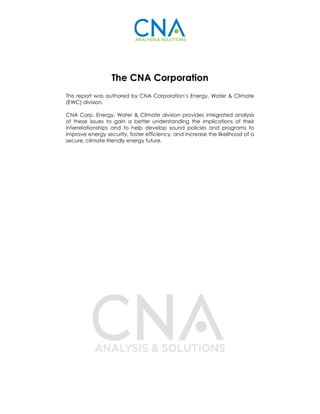 The CNA Corporation
This report was authored by CNA Corporation’s Energy, Water & Climate
(EWC) division.
CNA Corp. Energy, Water & Climate division provides integrated analysis
of these issues to gain a better understanding the implications of their
interrelationships and to help develop sound policies and programs to
improve energy security, foster efficiency, and increase the likelihood of a
secure, climate-friendly energy future.
 