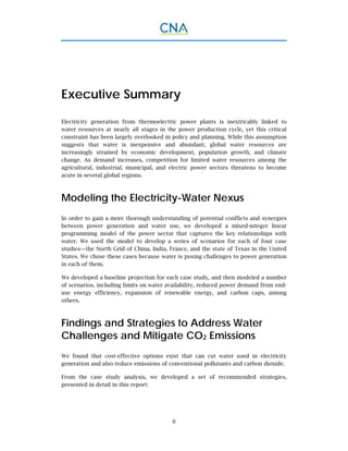 ii
Executive Summary
Electricity generation from thermoelectric power plants is inextricably linked to
water resources at nearly all stages in the power production cycle, yet this critical
constraint has been largely overlooked in policy and planning. While this assumption
suggests that water is inexpensive and abundant, global water resources are
increasingly strained by economic development, population growth, and climate
change. As demand increases, competition for limited water resources among the
agricultural, industrial, municipal, and electric power sectors threatens to become
acute in several global regions.
Modeling the Electricity-Water Nexus
In order to gain a more thorough understanding of potential conflicts and synergies
between power generation and water use, we developed a mixed-integer linear
programming model of the power sector that captures the key relationships with
water. We used the model to develop a series of scenarios for each of four case
studies—the North Grid of China, India, France, and the state of Texas in the United
States. We chose these cases because water is posing challenges to power generation
in each of them.
We developed a baseline projection for each case study, and then modeled a number
of scenarios, including limits on water availability, reduced power demand from end-
use energy efficiency, expansion of renewable energy, and carbon caps, among
others.
Findings and Strategies to Address Water
Challenges and Mitigate CO2 Emissions
We found that cost-effective options exist that can cut water used in electricity
generation and also reduce emissions of conventional pollutants and carbon dioxide.
From the case study analysis, we developed a set of recommended strategies,
presented in detail in this report:
 