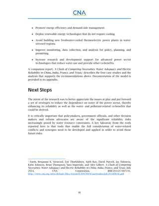 iii
 Promote energy efficiency and demand-side management.
 Deploy renewable energy technologies that do not require cooling.
 Avoid building new freshwater-cooled thermoelectric power plants in water-
stressed regions.
 Improve monitoring, data collection, and analysis for policy, planning, and
permitting.
 Increase research and development support for advanced power sector
technologies that reduce water use and provide other co-benefits.
A companion report, A Clash of Competing Necessities: Water Adequacy and Electric
Reliability in China, India, France, and Texas,1
describes the four case studies and the
analysis that supports the recommendations above. Documentation of the model is
provided in its appendix.
Next Steps
The intent of the research was to better appreciate the issues at play and put forward
a set of strategies to reduce the dependence on water of the power sector, thereby
enhancing its reliability as well as the water- and pollutant-related co-benefits that
could be derived.
It is critically important that policymakers, government officials, and other decision
makers and reform advocates are aware of the significant reliability risks
increasingly posed by water resource constraints. A key takeaway from the work
reported here is that tools that enable the full consideration of water-related
conflicts and synergies need to be developed and applied in order to avoid those
future risks.
1
Faeth, Benjamin K. Sovacool, Zoë Thorkildsen, Ajith Rao, David Purcell, Jay Eidsness,
Katie Johnson, Brian Thompson, Sara Imperiale, and Alex Gilbert. A Clash of Competing
Necessities: Water Adequacy and Electric Reliability in China, India, France, and Texas. July
2014. CNA Corporation. IRM-2014-U-007191.
http://www.cna.org/sites/default/files/research/EWCEWNCaseStudiesJuly2014FINAL.pdf
 