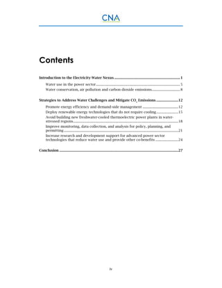 iv
Contents
Introduction to the Electricity-Water Nexus ........................................................................1 
Water use in the power sector............................................................................................5 
Water conservation, air pollution and carbon dioxide emissions...............................8 
Strategies to Address Water Challenges and Mitigate CO2
Emissions ........................12 
Promote energy efficiency and demand-side management .......................................12 
Deploy renewable energy technologies that do not require cooling........................15 
Avoid building new freshwater-cooled thermoelectric power plants in water-
stressed regions...................................................................................................................18 
Improve monitoring, data collection, and analysis for policy, planning, and
permitting .............................................................................................................................21 
Increase research and development support for advanced power sector
technologies that reduce water use and provide other co-benefits .........................24 
Conclusion ..................................................................................................................................27 
 