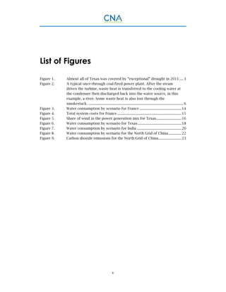 v
List of Figures
Figure 1.   Almost all of Texas was covered by “exceptional” drought in 2011 .... 3 
Figure 2.   A typical once-through coal-fired power plant. After the steam
drives the turbine, waste heat is transferred to the cooling water at
the condenser then discharged back into the water source, in this
example, a river. Some waste heat is also lost through the
smokestack. ...................................................................................................... 6 
Figure 3.   Water consumption by scenario for France .............................................14 
Figure 4.   Total system costs for France .....................................................................15 
Figure 5.   Share of wind in the power generation mix for Texas...........................16 
Figure 6.   Water consumption by scenario for Texas...............................................18 
Figure 7.   Water consumption by scenario for India ................................................20 
Figure 8.   Water consumption by scenario for the North Grid of China..............22 
Figure 9.   Carbon dioxide emissions for the North Grid of China.........................23 
 