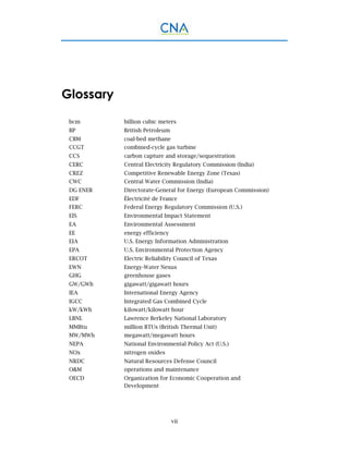 vii
Glossary
bcm billion cubic meters
BP British Petroleum
CBM coal-bed methane
CCGT combined-cycle gas turbine
CCS carbon capture and storage/sequestration
CERC Central Electricity Regulatory Commission (India)
CREZ Competitive Renewable Energy Zone (Texas)
CWC Central Water Commission (India)
DG ENER Directorate-General for Energy (European Commission)
EDF Électricité de France
FERC Federal Energy Regulatory Commission (U.S.)
EIS Environmental Impact Statement
EA Environmental Assessment
EE energy efficiency
EIA U.S. Energy Information Administration
EPA U.S. Environmental Protection Agency
ERCOT Electric Reliability Council of Texas
EWN Energy-Water Nexus
GHG greenhouse gases
GW/GWh gigawatt/gigawatt hours
IEA International Energy Agency
IGCC Integrated Gas Combined Cycle
kW/kWh kilowatt/kilowatt hour
LBNL Lawrence Berkeley National Laboratory
MMBtu million BTUs (British Thermal Unit)
MW/MWh megawatt/megawatt hours
NEPA National Environmental Policy Act (U.S.)
NOx nitrogen oxides
NRDC Natural Resources Defense Council
O&M operations and maintenance
OECD Organization for Economic Cooperation and
Development
 