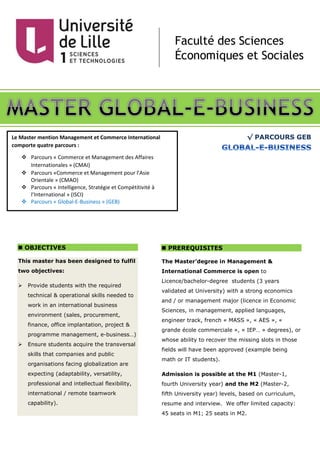 √ PARCOURS GEB
 OBJECTIVES
This master has been designed to fulfil
two objectives:
 Provide students with the required
technical & operational skills needed to
work in an international business
environment (sales, procurement,
finance, office implantation, project &
programme management, e-business…)
 Ensure students acquire the transversal
skills that companies and public
organisations facing globalization are
expecting (adaptability, versatility,
professional and intellectual flexibility,
international / remote teamwork
capability).
 PREREQUISITES
The Master’degree in Management &
International Commerce is open to
Licence/bachelor-degree students (3 years
validated at University) with a strong economics
and / or management major (licence in Economic
Sciences, in management, applied languages,
engineer track, french « MASS », « AES », «
grande école commerciale », « IEP… » degrees), or
whose ability to recover the missing slots in those
fields will have been approved (example being
math or IT students).
Admission is possible at the M1 (Master-1,
fourth University year) and the M2 (Master-2,
fifth University year) levels, based on curriculum,
resume and interview. We offer limited capacity:
45 seats in M1; 25 seats in M2.
Le Master mention Management et Commerce International
comporte quatre parcours :
 Parcours « Commerce et Management des Affaires
Internationales » (CMAI)
 Parcours «Commerce et Management pour l’Asie
Orientale » (CMAO)
 Parcours « Intelligence, Stratégie et Compétitivité à
l’International » (ISCI)
 Parcours « Global-E-Business » (GEB)
 