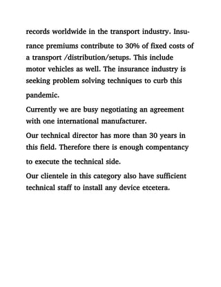 records worldwide in the transport industry. Insu-
rance premiums contribute to 30% of fixed costs of
a transport /distribution/setups. This include
motor vehicles as well. The insurance industry is
seeking problem solving techniques to curb this
pandemic.
Currently we are busy negotiating an agreement
with one international manufacturer.
Our technical director has more than 30 years in
this field. Therefore there is enough compentancy
to execute the technical side.
Our clientele in this category also have sufficient
technical staff to install any device etcetera.
 