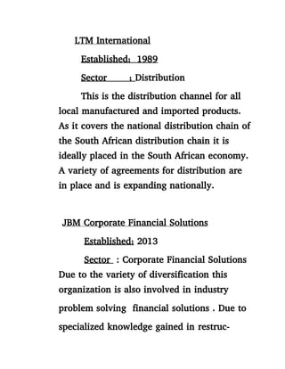 LTM International
Established; 1989
Sector ; Distribution
This is the distribution channel for all
local manufactured and imported products.
As it covers the national distribution chain of
the South African distribution chain it is
ideally placed in the South African economy.
A variety of agreements for distribution are
in place and is expanding nationally.
JBM Corporate Financial Solutions
Established; 2013
Sector : Corporate Financial Solutions
Due to the variety of diversification this
organization is also involved in industry
problem solving financial solutions . Due to
specialized knowledge gained in restruc-
 
