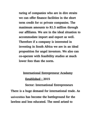 turing of companies who are in dire straits
we can offer finance facilities in the short
term credit for cc private companies. The
maximum amounts to R1.5 million through
our affiliates. We are in the ideal situation to
accommodate import and export as well.
Therefore if a company is interested in
investing in South Africa we are in an ideal
proposition for angel investors. We also can
co-operate with feasibility studies at much
lower fees than the norm.
International Entrepreneur Acadamy
Established : 2015
Sector: International Entrepreneurs
There is a huge demand for international trade. As
universities has become the battleground for the
lawless and less educated. The need arised to
 