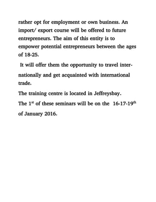 rather opt for employment or own business. An
import/ export course will be offered to future
entrepreneurs. The aim of this entity is to
empower potential entrepreneurs between the ages
of 18-25.
It will offer them the opportunity to travel inter-
nationally and get acquainted with international
trade.
The training centre is located in Jeffreysbay.
The 1st
of these seminars will be on the 16-17-19th
of January 2016.
 