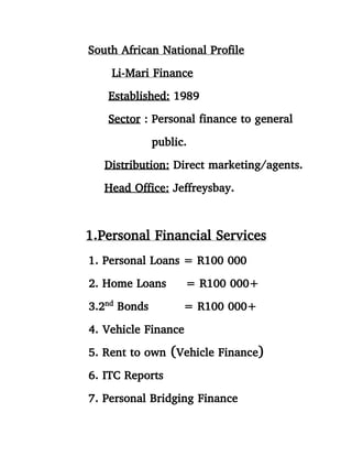 South African National Profile
Li-Mari Finance
Established: 1989
Sector : Personal finance to general
public.
Distribution: Direct marketing/agents.
Head Office: Jeffreysbay.
1.Personal Financial Services
1. Personal Loans = R100 000
2. Home Loans = R100 000+
3.2nd
Bonds = R100 000+
4. Vehicle Finance
5. Rent to own (Vehicle Finance)
6. ITC Reports
7. Personal Bridging Finance
 