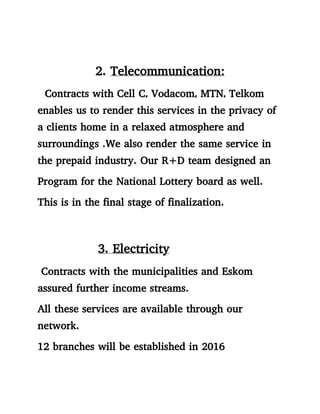 2. Telecommunication:
Contracts with Cell C, Vodacom, MTN, Telkom
enables us to render this services in the privacy of
a clients home in a relaxed atmosphere and
surroundings .We also render the same service in
the prepaid industry. Our R+D team designed an
Program for the National Lottery board as well.
This is in the final stage of finalization.
3. Electricity
Contracts with the municipalities and Eskom
assured further income streams.
All these services are available through our
network.
12 branches will be established in 2016
 
