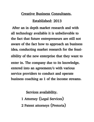 Creative Business Consultants.
Established: 2013
After an in depth market research and with
all technology available it is unbelievable to
the fact that future entrepreneurs are still not
aware of the fact how to approach an business
idea, conducting market research for the feasi-
sibility of the new enterprise that they want to
enter in. The company due to its knowledge,
entered into an agreement/s with various
service providers to conduct and operate
business coaching as 1 of the income streams.
Services availability.
1 Attorney (Legal Services)
2 Patent attorneys (Pretoria)
 