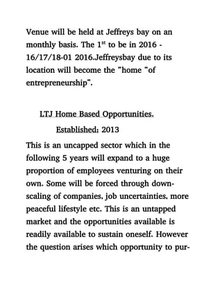 Venue will be held at Jeffreys bay on an
monthly basis. The 1st
to be in 2016 -
16/17/18-01 2016.Jeffreysbay due to its
location will become the “home “of
entrepreneurship”.
LTJ Home Based Opportunities.
Established; 2013
This is an uncapped sector which in the
following 5 years will expand to a huge
proportion of employees venturing on their
own. Some will be forced through down-
scaling of companies, job uncertainties, more
peaceful lifestyle etc. This is an untapped
market and the opportunities available is
readily available to sustain oneself. However
the question arises which opportunity to pur-
 