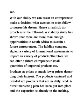 sue.
With our ability we can assist an entrepreneur
make a decision what avenue he must follow
to pursue his dream. Hence a realistic ap-
proach must be followed. A viability study has
shown that there are more than enough
opportunities in South Africa to sustain a
future entrepreneur. The holding company
signed a variety of international agreements to
import an variety of products Therefore we
can offer a future entrepreneur small
quantities of imported products etc.
Products at prices at much lower prices depen-
ding their interest. The products captured and
decided are products that are in daily need. A
direct marketing plan has been put into place
and the expansion is already in the making.
 