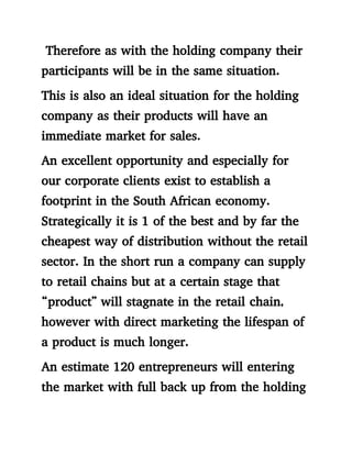 Therefore as with the holding company their
participants will be in the same situation.
This is also an ideal situation for the holding
company as their products will have an
immediate market for sales.
An excellent opportunity and especially for
our corporate clients exist to establish a
footprint in the South African economy.
Strategically it is 1 of the best and by far the
cheapest way of distribution without the retail
sector. In the short run a company can supply
to retail chains but at a certain stage that
“product” will stagnate in the retail chain,
however with direct marketing the lifespan of
a product is much longer.
An estimate 120 entrepreneurs will entering
the market with full back up from the holding
 