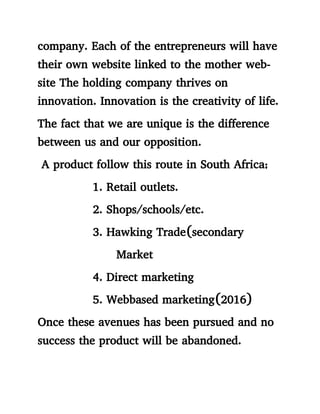 company. Each of the entrepreneurs will have
their own website linked to the mother web-
site The holding company thrives on
innovation. Innovation is the creativity of life.
The fact that we are unique is the difference
between us and our opposition.
A product follow this route in South Africa;
1. Retail outlets.
2. Shops/schools/etc.
3. Hawking Trade(secondary
Market
4. Direct marketing
5. Webbased marketing(2016)
Once these avenues has been pursued and no
success the product will be abandoned.
 