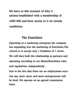 We have at this moment of time 2
unions/established with a membership of
1000 000 and have access to it on certain
conditions.
The Franchisor
Operating as a marketing enterprise the company
has expanding into the marketing of franchises.The
criteria is to accept only 1 franhisee of 1 sector.
We will then built the relationship as partners and
operating according to our Masterfranchisee rules
and regulations, independently .
Due to the fact that there are no employment secu-
rity any more ,more and more entrepreneurs will
be bred. We operate on an agreed commission
basis.
 