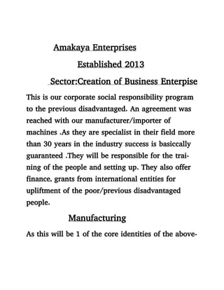 Amakaya Enterprises
Established 2013
Sector:Creation of Business Enterpise
This is our corporate social responsibility program
to the previous disadvantaged. An agreement was
reached with our manufacturer/importer of
machines .As they are specialist in their field more
than 30 years in the industry success is basiccally
guaranteed .They will be responsible for the trai-
ning of the people and setting up. They also offer
finance, grants from international entities for
upliftment of the poor/previous disadvantaged
people.
Manufacturing
As this will be 1 of the core identities of the above-
 