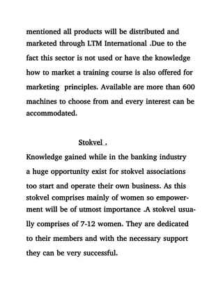 mentioned all products will be distributed and
marketed through LTM International .Due to the
fact this sector is not used or have the knowledge
how to market a training course is also offered for
marketing principles. Available are more than 600
machines to choose from and every interest can be
accommodated.
Stokvel .
Knowledge gained while in the banking industry
a huge opportunity exist for stokvel associations
too start and operate their own business. As this
stokvel comprises mainly of women so empower-
ment will be of utmost importance .A stokvel usua-
lly comprises of 7-12 women. They are dedicated
to their members and with the necessary support
they can be very successful.
 