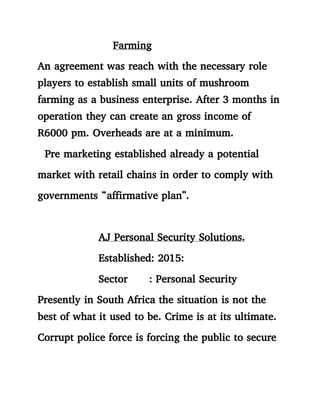 Farming
An agreement was reach with the necessary role
players to establish small units of mushroom
farming as a business enterprise. After 3 months in
operation they can create an gross income of
R6000 pm. Overheads are at a minimum.
Pre marketing established already a potential
market with retail chains in order to comply with
governments “affirmative plan”.
AJ Personal Security Solutions.
Established: 2015:
Sector : Personal Security
Presently in South Africa the situation is not the
best of what it used to be. Crime is at its ultimate.
Corrupt police force is forcing the public to secure
 