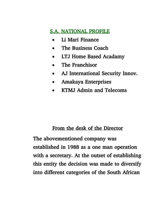 S.A. NATIONAL PROFILE
 Li Mari Finance
 The Business Coach
 LTJ Home Based Acadamy
 The Franchisor
 AJ International Security Innov.
 Amakaya Enterprises
 KTMJ Admin and Telecoms
From the desk of the Director
The abovementioned company was
established in 1988 as a one man operation
with a secretary. At the outset of establishing
this entity the decision was made to diversify
into different categories of the South African
 