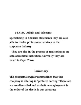 14.KTMJ Admin and Telecoms.
Specializing in financial statements they are also
able to render professional services to the
corporate industry.
They are also in the process of registering as an
Seta accredited institution. Currently they are
based in Cape Town.
Summary
The products/services/commodities that this
company is offering is “problem solving “Therefore
we are diversified and as theft, unemployment is
the order of the day it is our corporate
 