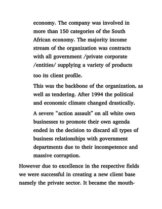 economy. The company was involved in
more than 150 categories of the South
African economy. The majority income
stream of the organization was contracts
with all government /private corporate
/entities/ supplying a variety of products
too its client profile.
This was the backbone of the organization, as
well as tendering. After 1994 the political
and economic climate changed drastically,
A severe “action assault” on all white own
businesses to promote their own agenda
ended in the decision to discard all types of
business relationships with government
departments due to their incompetence and
massive corruption.
However due to excellence in the respective fields
we were successful in creating a new client base
namely the private sector. It became the mouth-
 