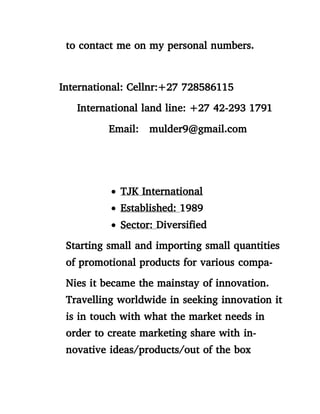 to contact me on my personal numbers.
International: Cellnr:+27 728586115
International land line: +27 42-293 1791
Email: mulder9@gmail.com
 TJK International
 Established: 1989
 Sector: Diversified
Starting small and importing small quantities
of promotional products for various compa-
Nies it became the mainstay of innovation.
Travelling worldwide in seeking innovation it
is in touch with what the market needs in
order to create marketing share with in-
novative ideas/products/out of the box
 