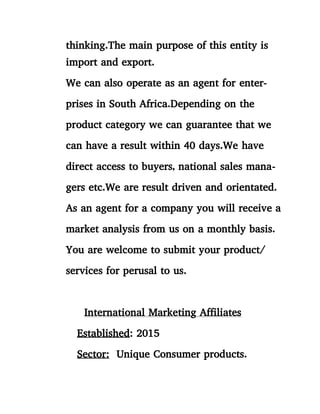 thinking.The main purpose of this entity is
import and export.
We can also operate as an agent for enter-
prises in South Africa.Depending on the
product category we can guarantee that we
can have a result within 40 days.We have
direct access to buyers, national sales mana-
gers etc.We are result driven and orientated.
As an agent for a company you will receive a
market analysis from us on a monthly basis.
You are welcome to submit your product/
services for perusal to us.
International Marketing Affiliates
Established: 2015
Sector: Unique Consumer products.
 