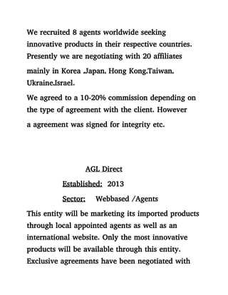 We recruited 8 agents worldwide seeking
innovative products in their respective countries.
Presently we are negotiating with 20 affiliates
mainly in Korea ,Japan, Hong Kong,Taiwan,
Ukraine,Israel.
We agreed to a 10-20% commission depending on
the type of agreement with the client. However
a agreement was signed for integrity etc.
AGL Direct
Established: 2013
Sector: Webbased /Agents
This entity will be marketing its imported products
through local appointed agents as well as an
international website. Only the most innovative
products will be available through this entity.
Exclusive agreements have been negotiated with
 