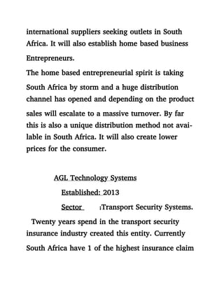 international suppliers seeking outlets in South
Africa. It will also establish home based business
Entrepreneurs.
The home based entrepreneurial spirit is taking
South Africa by storm and a huge distribution
channel has opened and depending on the product
sales will escalate to a massive turnover. By far
this is also a unique distribution method not avai-
lable in South Africa. It will also create lower
prices for the consumer.
AGL Technology Systems
Established: 2013
Sector ;Transport Security Systems.
Twenty years spend in the transport security
insurance industry created this entity. Currently
South Africa have 1 of the highest insurance claim
 