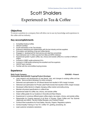 726 West Lakeshore, Drive Carriere, MS 39426  504-352-0708
Scott Shalders
Experienced in Tea & Coffee
Objectives
To secure a position in a company that will allow me to use my knowledge and experience in
the coffee and tea industry.
Key accomplishments
 Q-Certified Arabica Coffee
 HACCP Certified
 Fourth Generation in the Tea Industry
 Extensive networking and relationships with the tea industry and tea suppliers
 Formulation and blending of tea and coffee blends
 Engaged in development for food service and retail tea concentrate
 Have delivered over 4 million pounds from Bids and NPD initiatives
 Experienced grader in green coffee, tea, chicory and soluble coffee for a number of different
origins.
 Involved in 6 BRC audits achieving 6 A’s.
 Involved in 6 AIB audits achieving one excellent and five superiors.
 HACCP team member.
 Familiar with the commodities buying process.
Experience
Reily Foods Company 5/26/2003 – Present
Commodities Specialist/QC Cupping/Product Developer
 Lead research and development of new blends, bids, and changes to existing coffee and tea
blends. Serve as blend developer for entire company
 Delivered cost optimization for JFG Brand blends that resulted in 50% margin increase
 Delivered cost optimization for Private Label Publix brands that resulted in 60% margin increase
 Developed coffee blends to mitigate changing coffee market commodity pricing.
 Maintain all product specifications in coffee & tea.
 Experienced taster for coffee, tea, chicory, and soluble coffee
 Green coffee grader for our locations in Knoxville and New Orleans.
 Experienced in numerous different green coffee origins, tea origins, chicory, and soluble coffee.
 Responsible for Cupping approval of all Work in Process, Green Coffee and Tea Submits
(Approvals and offers), Tea and Coffee Receipts, and Finished Product
 Conduct Plant evaluations for Food Safety, Security, Organic, Regulatory systems.
 Conduct Quality Training on Tea 101, Coffee 101, grading, processing, etc.
 Lead customer complaints resolutions
 