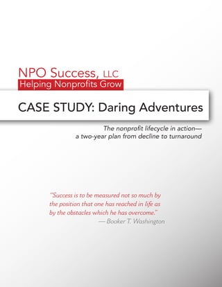 CASE STUDY: Daring Adventures
The nonprofit lifecycle in action—
a two-year plan from decline to turnaround
“Success is to be measured not so much by
the position that one has reached in life as
by the obstacles which he has overcome.”
— Booker T. Washington
 