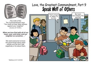 Love, the Greatest Commandment, Part 9
Speak Well of Others
The ninth of the
Ten Commandments says:
“You shall not bear false witness
against your neighbor”
(Exodus 20:16 ESV).
When we love God with all of our
heart, soul, and mind, and our
neighbor as ourselves …1
We want everyone to know
the good things about other
people and we don’t talk
negatively or lie about them.
1
Matthew 22:37–39 ESV
That’s stupid
of Asher to
be late.
But look,
he’s helping the
new boy.
 