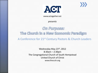 www.actogether.net

                         presents




A Conference for 21st Century Pastors & Church Leaders

                Wednesday May 23rd, 2012
                     8:30am – 2:30pm
       The Congregational Church of South Hempstead
                  United Church of Christ
                     www.theccsh.org
 