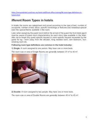 1
https://setupmyhotel.com/train-my-hotel-staff/front-office-training/96-room-type-definitions-in-
hotels.html
ifferent Room Types in hotels
In hotels the rooms are categorised and priced according to the type of bed, number of
occupants, number of bed, decor, specific furnishings or features and nowadays special
even the special theme available in the room.
Later when assigning the guest room before the arrival of the guest the front desk agent
must be aware of guest room characteristics for each room type available in the hotel.
Also not to forget any guest specific request or room specific request requested by the
guest for eg:- room away from the elevator, King bedded room, twin bedroom, non-
smoking room etc.
Following room type definitions are common in the hotel industry:
1) Single: A room assigned to one person. May have one or more beds.
The room size or area of Single Rooms are generally between 37 m² to 45 m².
2) Double: A room assigned to two people. May have one or more beds.
The room size or area of Double Rooms are generally between 40 m² to 45 m².
 