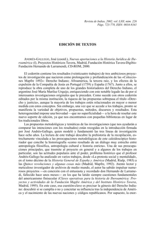 Revista de Indias, 2002, vol. LXII, núm. 226
                                                             Págs. 723-778, ISSN: 0034-8341




                               EDICIÓN DE TEXTOS



   ANDRÉS-GALLEGO, José (coord.), Nuevas aportaciones a la Historia Jurídica de Ibe-
roamérica (I), Proyectos Históricos Tavera, Madrid, Fundación Histórica Tavera-Digibis-
Fundación Hernando de Larramendi, CD-ROM, 2000.

     El cederrón contiene los resultados (veinticuatro trabajos) de tres ambiciosos proyec-
tos de investigación que nacieron como prolongación y profundización de las «Coleccio-
nes Mapfre 1492»: Derecho Indiano; Afroamérica, la tercera raíz, y los efectos de la
expulsión de la Compañía de Jesús en Portugal (1759) y España (1767). Junto a ellos, se
reproduce la obra completa de uno de los grandes historiadores del Derecho Indiano, el
argentino José María Mariluz Urquijo, enriqueciendo con este notable legado las de por sí
interesantes investigaciones originales que le preceden. Como sucede con otros cederrón
editados por la misma institución, la riqueza de las propuestas sobrepasa el título «Dere-
cho y justicia», aunque la mayoría de los trabajos estén relacionados en mayor o menor
medida con estos conceptos. Sin embargo, una vez que se accede a los trabajos, pronto se
manifiesta la variedad de objetivos, propuestas, métodos, discursos y resultados. Esta
heterogeneidad impone una brevedad —que no superficialidad— a la hora de reseñar este
nuevo soporte de edición, ya que nos encontramos con pequeñas bibliotecas en lugar de
los tradicionales libros.
     Las propuestas metodológicas y temáticas de las investigaciones (que nos ayudarán a
comparar las intenciones con los resultados) están recogidas en la introducción firmada
por José Andrés-Gallego, quien modeló y fundamentó las tres líneas de investigación
hace ocho años. La lectura de este trabajo descubre la prehistoria de la recopilación, es-
trechamente vinculada a las preocupaciones metodológicas de este caleidoscópico histo-
riador que concibe la historiografía «como resultado de un diálogo muy estrecho entre
antropología filosófica, antropología cultural e historia estricta». Una de sus preocupa-
ciones principales, que trasmite al proyecto en general y a algunos de los trabajos en
particular, son las actitudes populares ante el poder, problema histórico que el profesor
Andrés-Gallego ha analizado en varios trabajos, desde «La protesta social y mentalidad»,
en el tomo décimo de la Historia General de España y América (Madrid, Rialp, 1983) a
las Quince revoluciones y algunas cosas más (Madrid, Mapfre, 1992). Atento lector y
meticuloso investigador de archivos de medio mundo, el autor ha sabido impulsar nume-
rosos proyectos —en conexión con el entusiasta y recordado don Hernando de Larrame-
di, fallecido hace unos meses— en los que ha latido siempre cuestiones fundamentales
del americanismo finisecular (Claves operativas para la historia de Iberoamérica: Pro-
yectos y actividades de la Fundación Mapfre América y del Instituto Histórico Tavera,
Madrid, 1995). En este caso, esa cuestión-clave es precisar la génesis del Derecho India-
no: descubrir si se cumplía o no y concretar su influencia tras la independencia de Améri-
ca y el nacimiento de las nuevas naciones y códigos republicanos. Por supuesto, la enor-

R. I., 2002, n.º 226
 