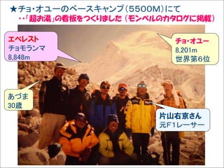 ★チョ・オユーのベースキャンプ（５５００Ｍ）にて
Solare



         ・・「超お湯」の看板をつくりました （モンベルのカタログに掲載）

   エベレスト                          チョ・オユー
   チョモランマ                         8,201m
   8,848m                         世界第６位




   あづま
   30歳
                               片山右京さん
                               元Ｆ１レーサー
 