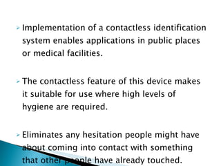 Implementation of a contactless identification system enables applications in public places or medical facilities. The contactless feature of this device makes it suitable for use where high levels of hygiene are required. Eliminates any hesitation people might have about coming into contact with something that other people have already touched. 