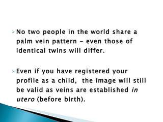 No two people in the world share a palm vein pattern - even those of identical twins will differ. Even if you have registered your profile as a child,  the image will still be valid as veins are established  in utero  (before birth). 
